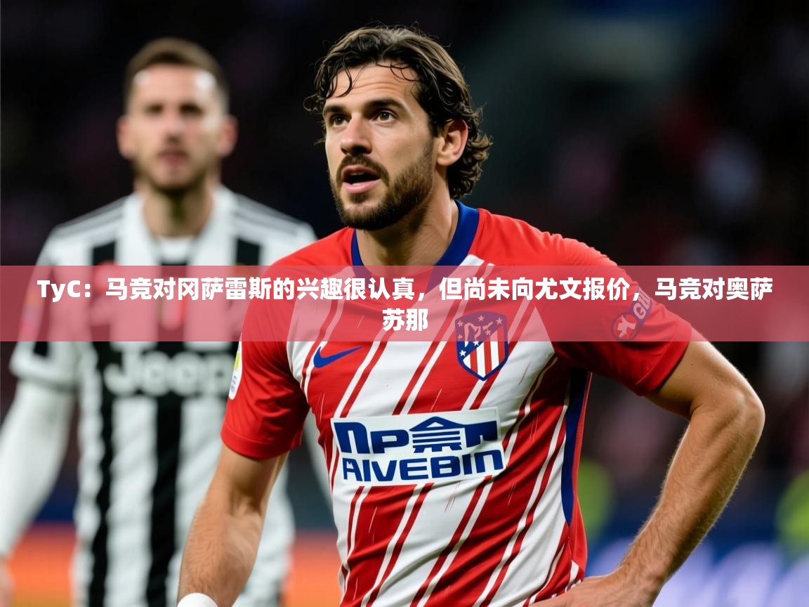 2025开云体育在线观看TyC：马竞对冈萨雷斯的兴趣很认真，但尚未向尤文报价，马竞对奥萨苏那  第3张