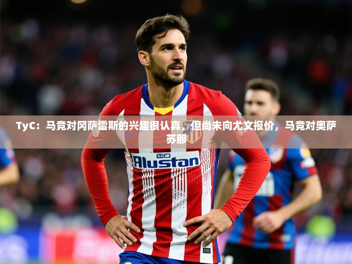 2025开云体育在线观看TyC：马竞对冈萨雷斯的兴趣很认真，但尚未向尤文报价，马竞对奥萨苏那  第4张