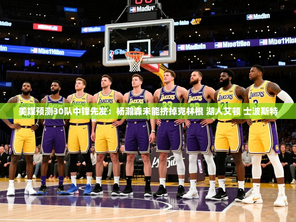 2025开云体育入口下载美媒预测30队中锋先发:杨瀚森未能挤掉克林根 湖人艾顿 士波斯特 第1张