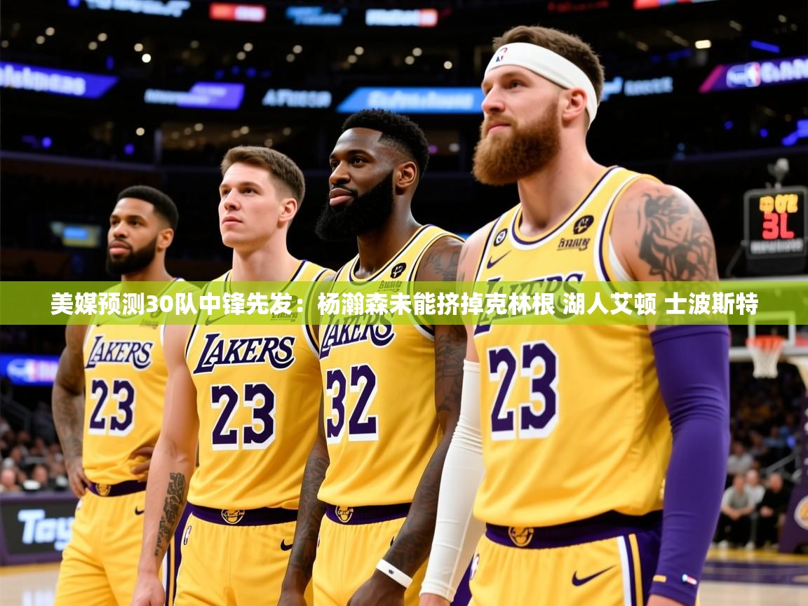 2025开云体育入口下载美媒预测30队中锋先发:杨瀚森未能挤掉克林根 湖人艾顿 士波斯特 第3张