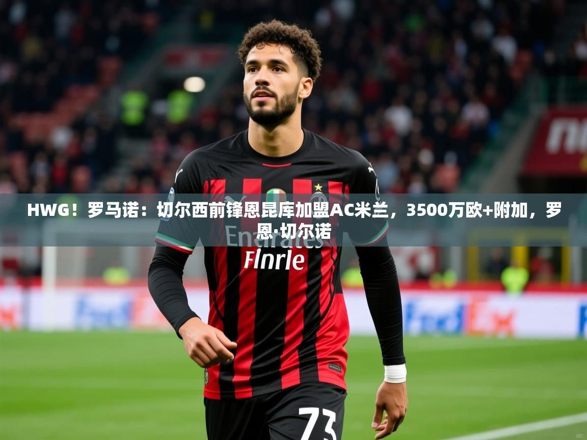 2025开云体育注册HWG！罗马诺：切尔西前锋恩昆库加盟AC米兰，3500万欧+附加，罗恩·切尔诺