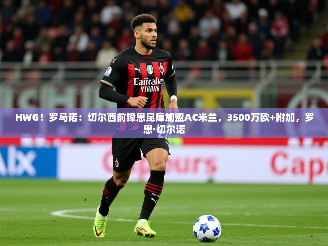 2025开云体育注册HWG！罗马诺：切尔西前锋恩昆库加盟AC米兰，3500万欧+附加，罗恩·切尔诺  第3张