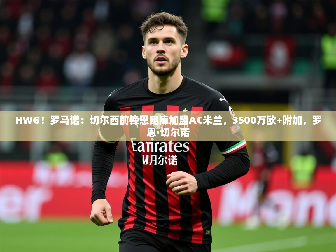 2025开云体育注册HWG！罗马诺：切尔西前锋恩昆库加盟AC米兰，3500万欧+附加，罗恩·切尔诺  第4张