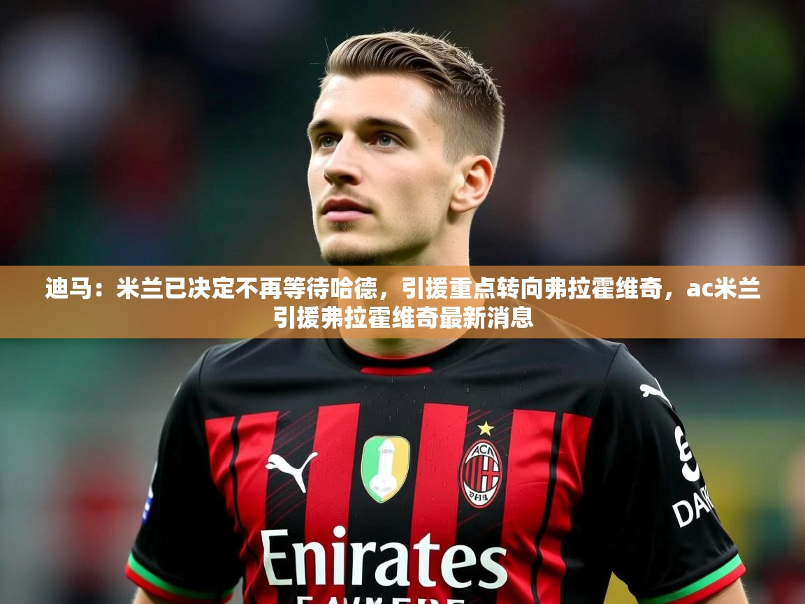 2025开云体育入口下载迪马：米兰已决定不再等待哈德，引援重点转向弗拉霍维奇，ac米兰引援弗拉霍维奇最新消息