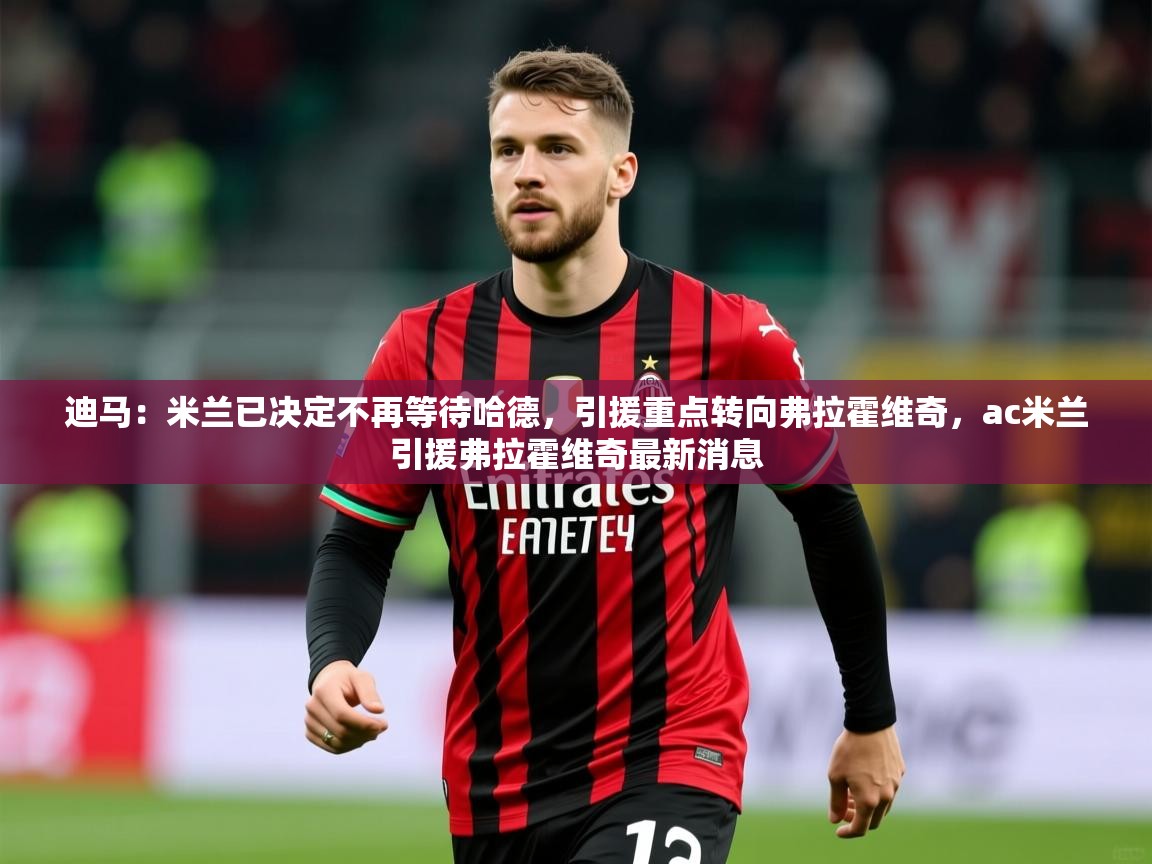 2025开云体育入口下载迪马：米兰已决定不再等待哈德，引援重点转向弗拉霍维奇，ac米兰引援弗拉霍维奇最新消息  第2张
