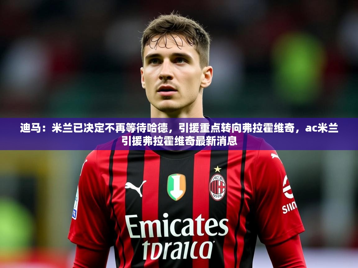 2025开云体育入口下载迪马：米兰已决定不再等待哈德，引援重点转向弗拉霍维奇，ac米兰引援弗拉霍维奇最新消息  第3张