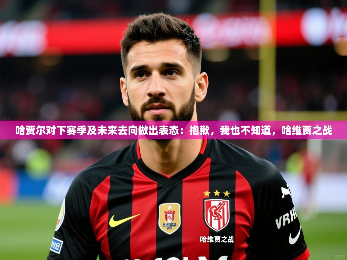 2025开云体育在线哈贾尔对下赛季及未来去向做出表态：抱歉，我也不知道，哈维贾之战  第4张