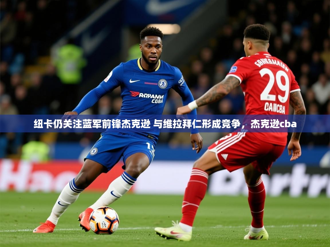 2025云开体育app网页版入口纽卡仍关注蓝军前锋杰克逊 与维拉拜仁形成竞争，杰克逊cba  第3张