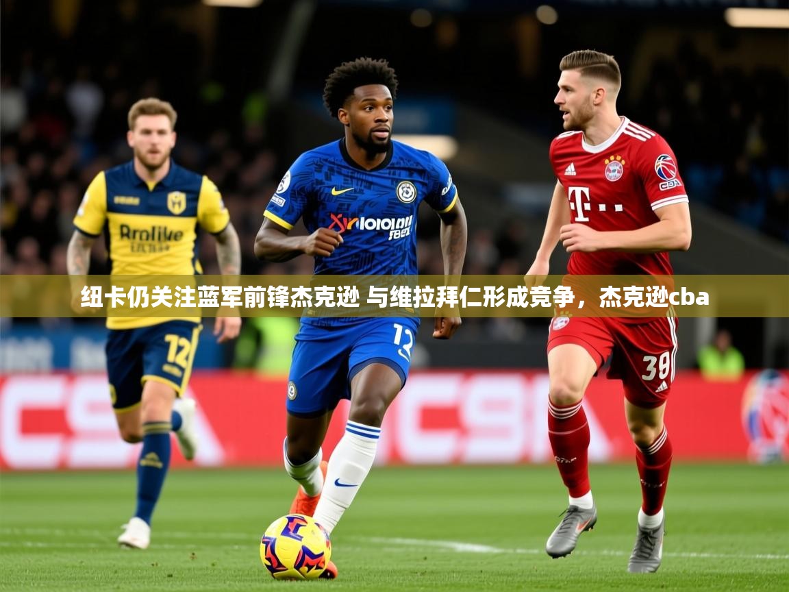 2025云开体育app网页版入口纽卡仍关注蓝军前锋杰克逊 与维拉拜仁形成竞争，杰克逊cba  第4张